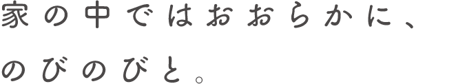 家の中ではおおらかに、のびのびと。